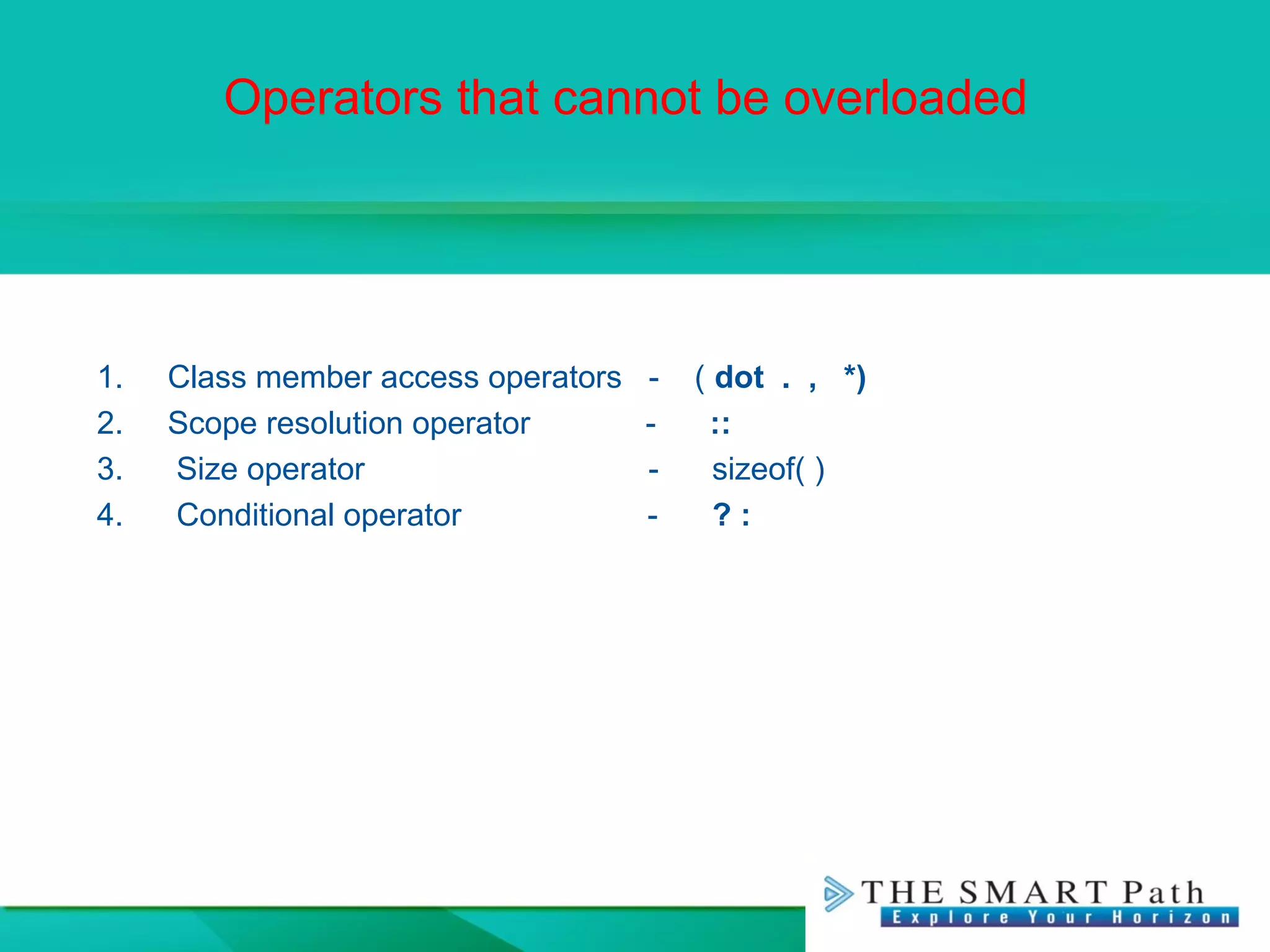 Operators that cannot be overloaded
1. Class member access operators - ( dot . , *)
2. Scope resolution operator - ::
3. Size operator - sizeof( )
4. Conditional operator - ? :
 