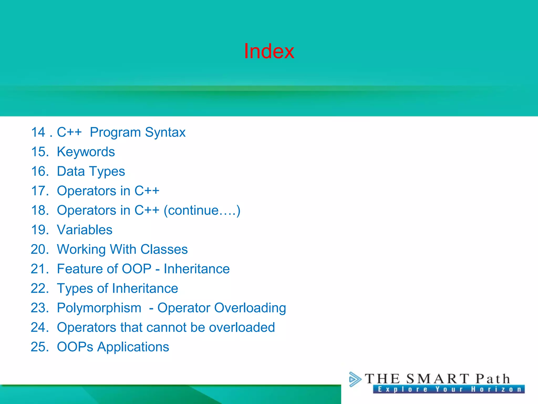 Index
14 . C++ Program Syntax
15. Keywords
16. Data Types
17. Operators in C++
18. Operators in C++ (continue….)
19. Variables
20. Working With Classes
21. Feature of OOP - Inheritance
22. Types of Inheritance
23. Polymorphism - Operator Overloading
24. Operators that cannot be overloaded
25. OOPs Applications
 