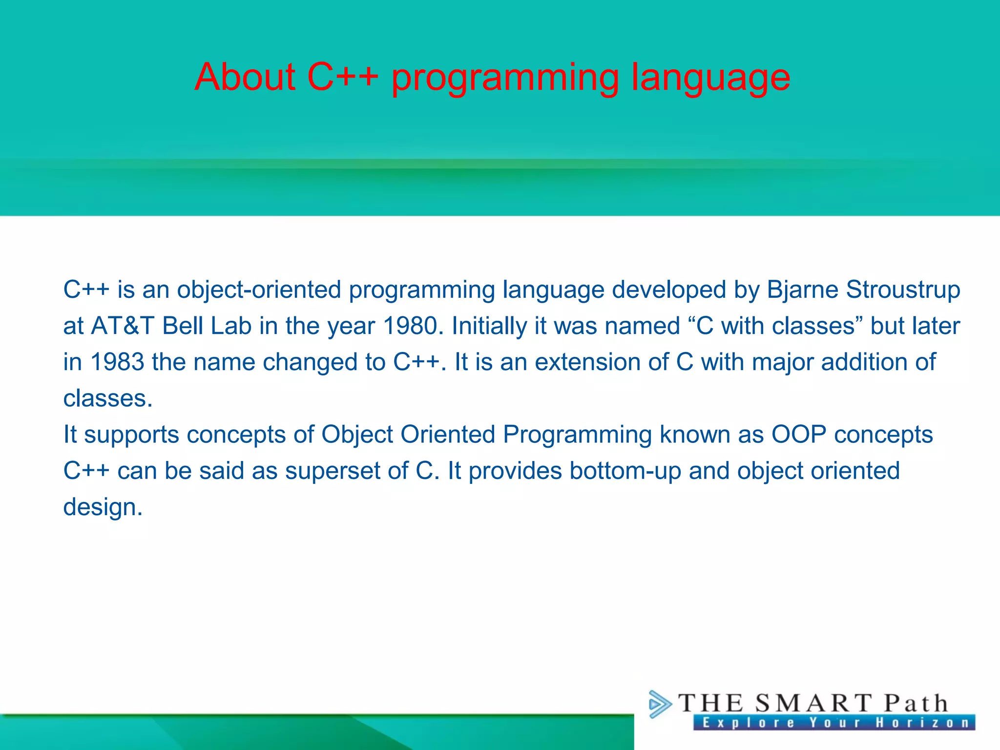 About C++ programming language
C++ is an object-oriented programming language developed by Bjarne Stroustrup
at AT&T Bell Lab in the year 1980. Initially it was named “C with classes” but later
in 1983 the name changed to C++. It is an extension of C with major addition of
classes.
It supports concepts of Object Oriented Programming known as OOP concepts
C++ can be said as superset of C. It provides bottom-up and object oriented
design.
 
