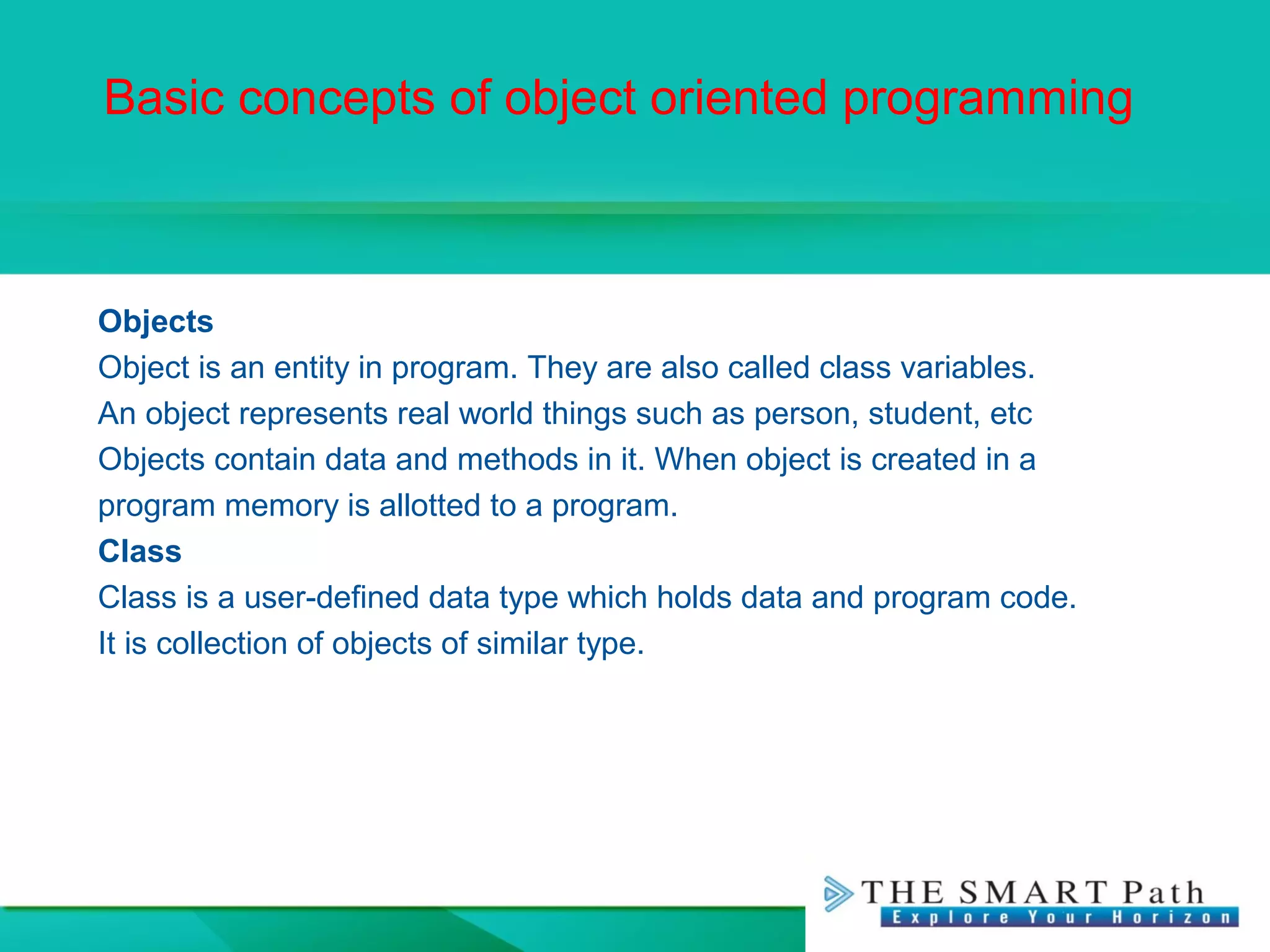 Basic concepts of object oriented programming
Objects
Object is an entity in program. They are also called class variables.
An object represents real world things such as person, student, etc
Objects contain data and methods in it. When object is created in a
program memory is allotted to a program.
Class
Class is a user-defined data type which holds data and program code.
It is collection of objects of similar type.
 