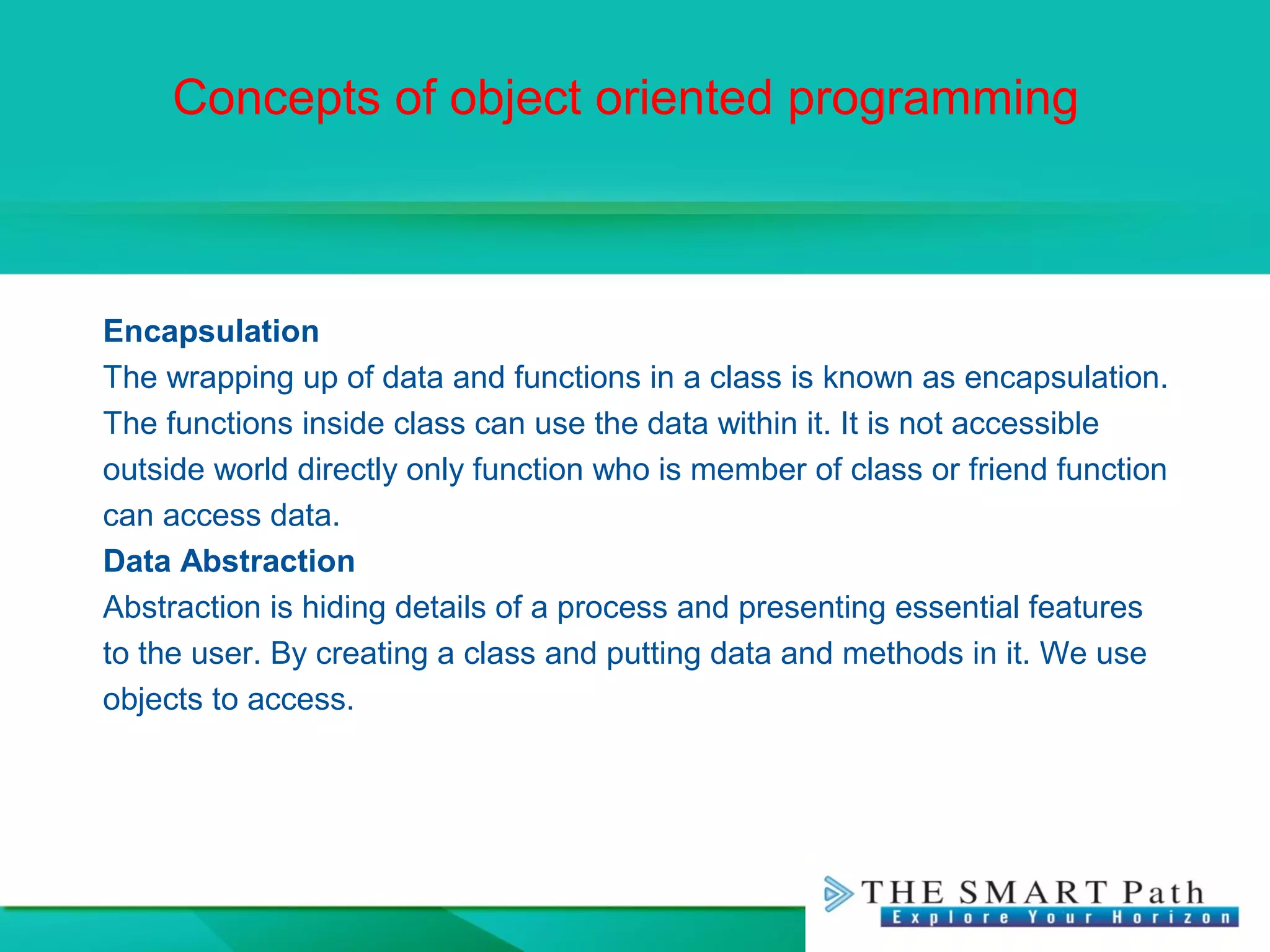 Concepts of object oriented programming
Encapsulation
The wrapping up of data and functions in a class is known as encapsulation.
The functions inside class can use the data within it. It is not accessible
outside world directly only function who is member of class or friend function
can access data.
Data Abstraction
Abstraction is hiding details of a process and presenting essential features
to the user. By creating a class and putting data and methods in it. We use
objects to access.
 