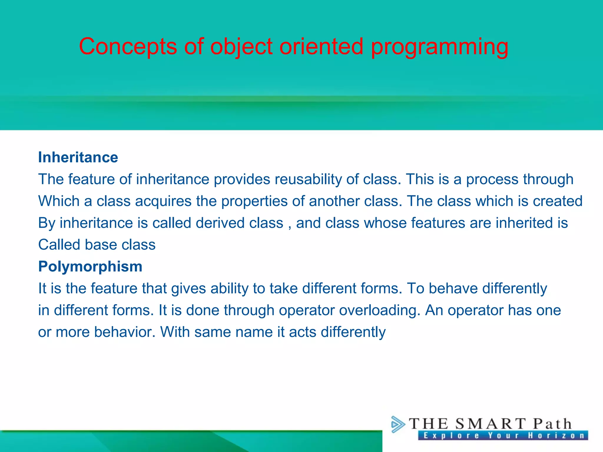 Concepts of object oriented programming
Inheritance
The feature of inheritance provides reusability of class. This is a process through
Which a class acquires the properties of another class. The class which is created
By inheritance is called derived class , and class whose features are inherited is
Called base class
Polymorphism
It is the feature that gives ability to take different forms. To behave differently
in different forms. It is done through operator overloading. An operator has one
or more behavior. With same name it acts differently
 