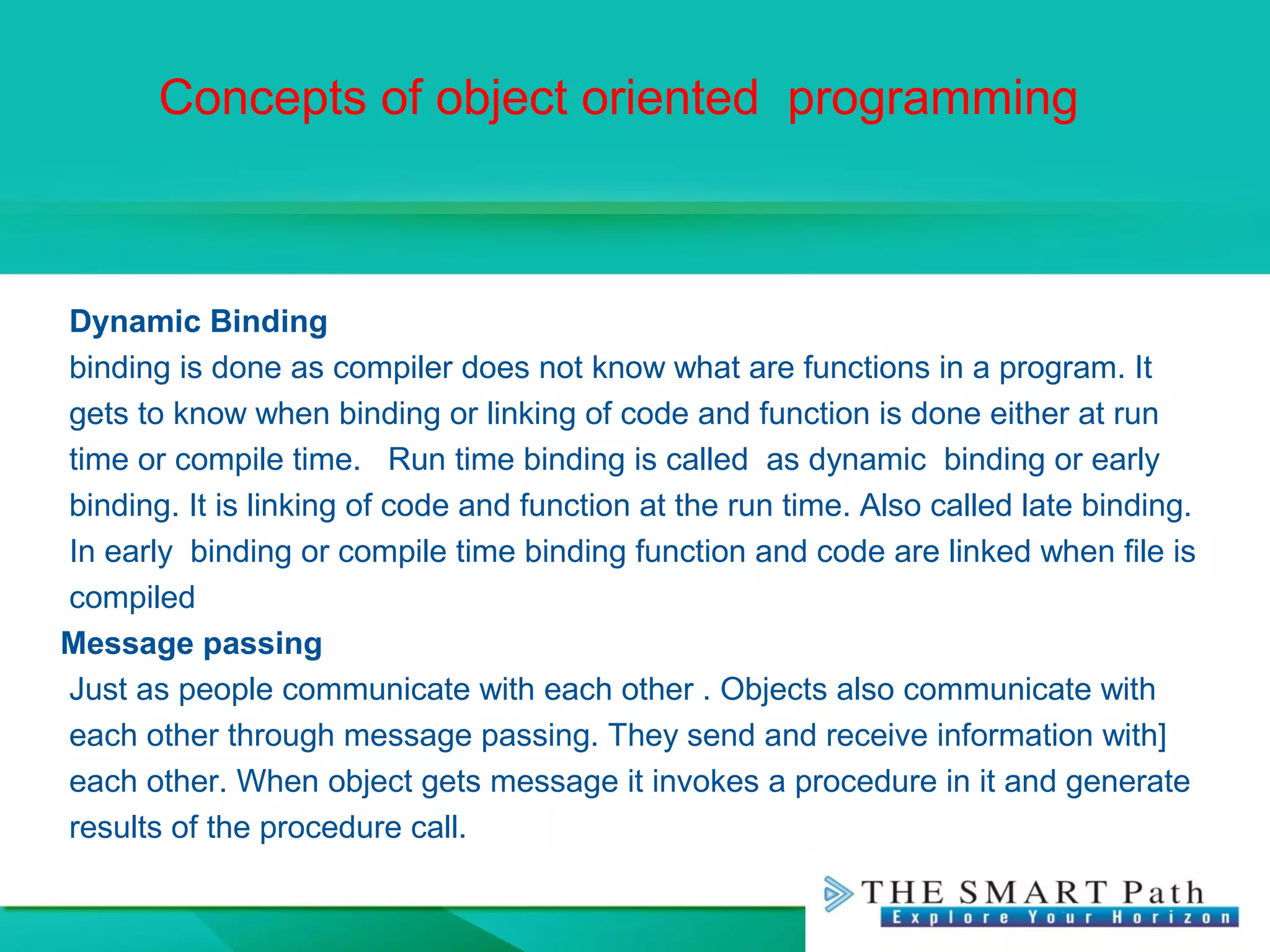 Concepts of object oriented programming
Dynamic Binding
binding is done as compiler does not know what are functions in a program. It
gets to know when binding or linking of code and function is done either at run
time or compile time. Run time binding is called as dynamic binding or early
binding. It is linking of code and function at the run time. Also called late binding.
In early binding or compile time binding function and code are linked when file is
compiled
Message passing
Just as people communicate with each other . Objects also communicate with
each other through message passing. They send and receive information with]
each other. When object gets message it invokes a procedure in it and generate
results of the procedure call.
 