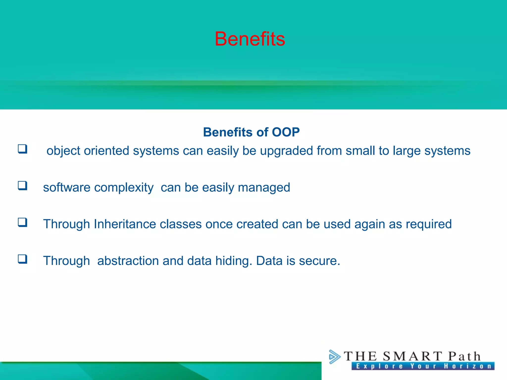 Benefits
Benefits of OOP
 object oriented systems can easily be upgraded from small to large systems
 software complexity can be easily managed
 Through Inheritance classes once created can be used again as required
 Through abstraction and data hiding. Data is secure.
 