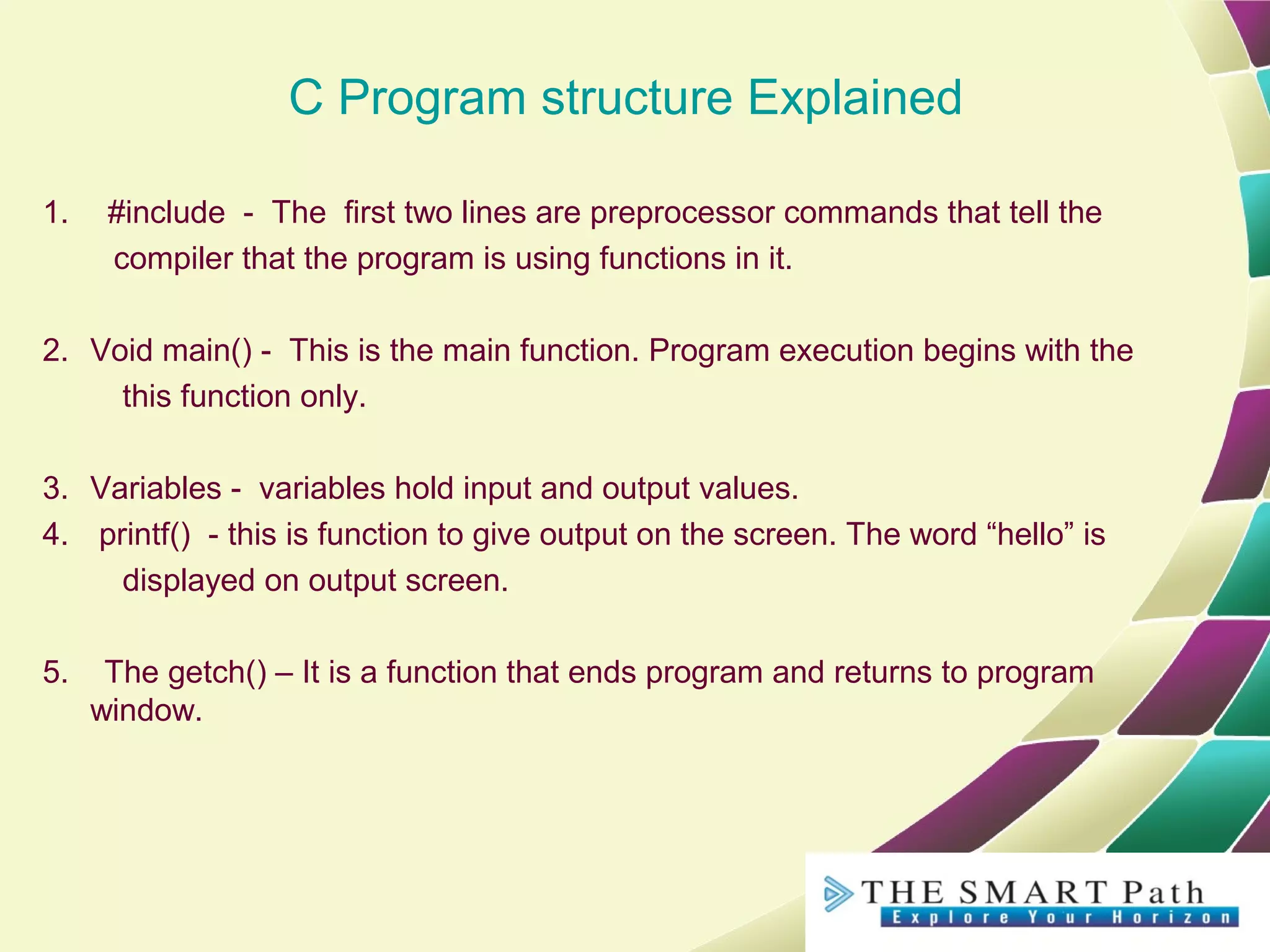 C Program structure Explained
1. #include - The first two lines are preprocessor commands that tell the
compiler that the program is using functions in it.
2. Void main() - This is the main function. Program execution begins with the
this function only.
3. Variables - variables hold input and output values.
4. printf() - this is function to give output on the screen. The word “hello” is
displayed on output screen.
5. The getch() – It is a function that ends program and returns to program
window.
 