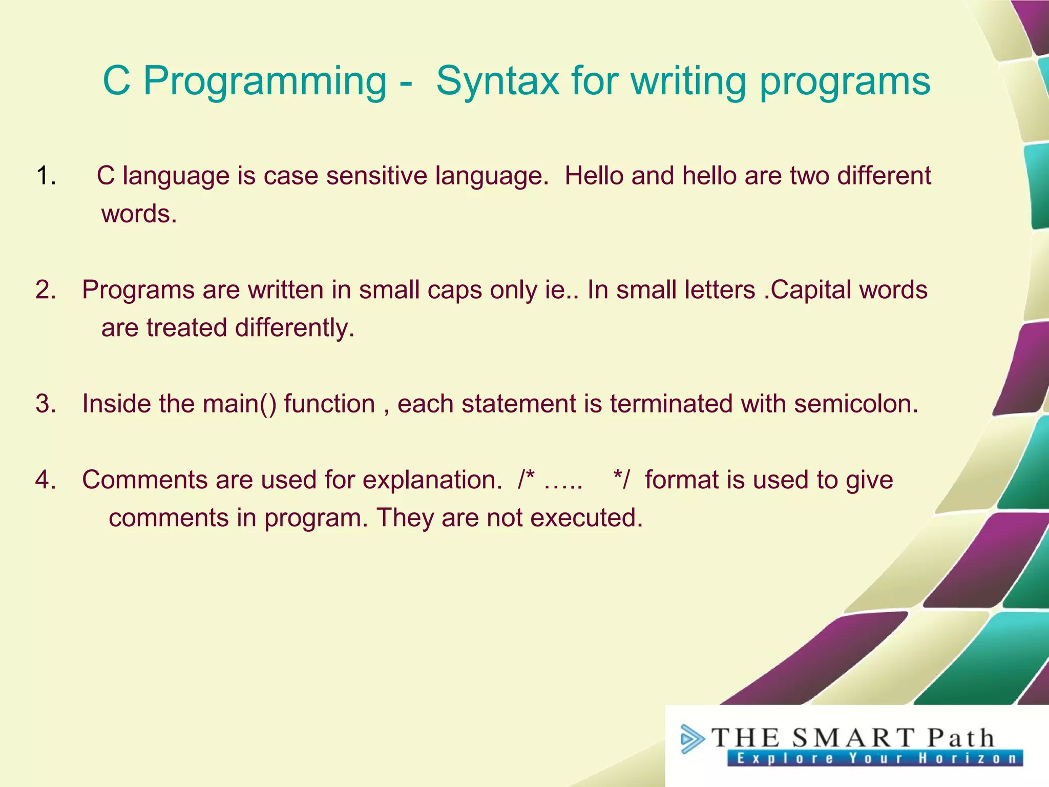 C Programming - Syntax for writing programs
1. C language is case sensitive language. Hello and hello are two different
words.
2. Programs are written in small caps only ie.. In small letters .Capital words
are treated differently.
3. Inside the main() function , each statement is terminated with semicolon.
4. Comments are used for explanation. /* ….. */ format is used to give
comments in program. They are not executed.
 