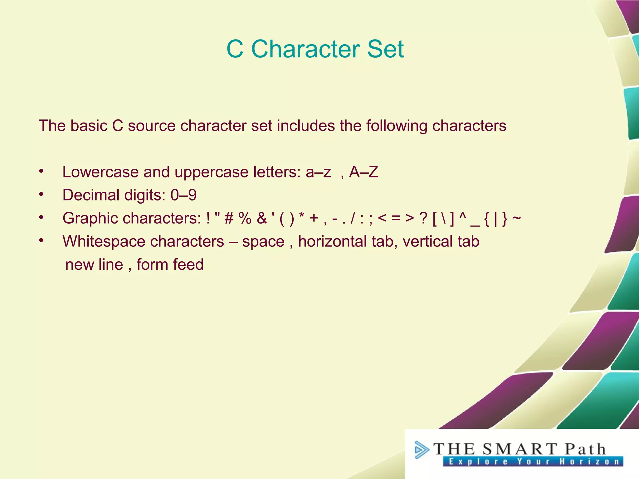 C Character Set
The basic C source character set includes the following characters
• Lowercase and uppercase letters: a–z , A–Z
• Decimal digits: 0–9
• Graphic characters: ! " # % & ' ( ) * + , - . / : ; < = > ? [  ] ^ _ { | } ~
• Whitespace characters – space , horizontal tab, vertical tab
new line , form feed
 