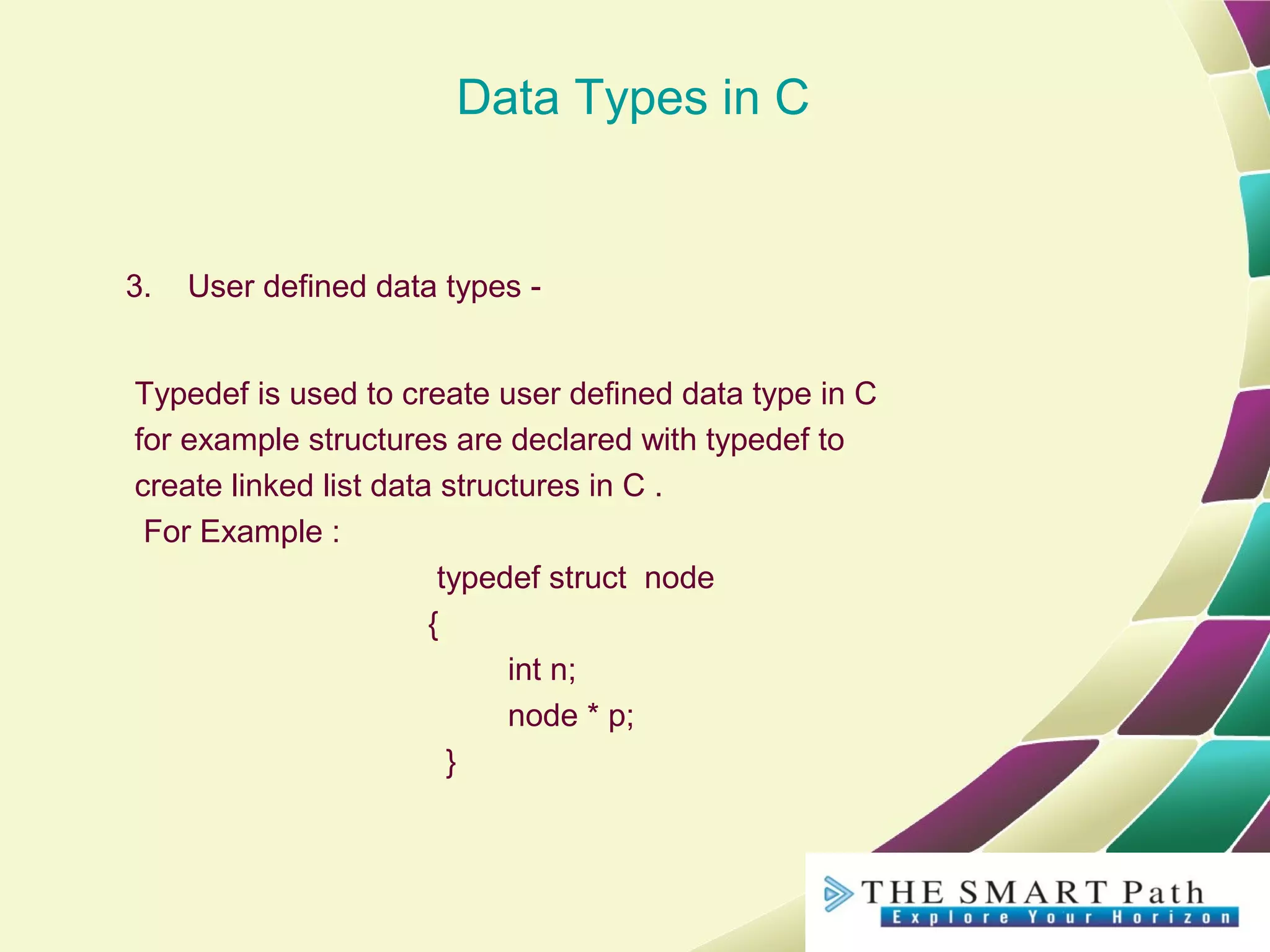 Data Types in C
3. User defined data types -
Typedef is used to create user defined data type in C
for example structures are declared with typedef to
create linked list data structures in C .
For Example :
typedef struct node
{
int n;
node * p;
}
 