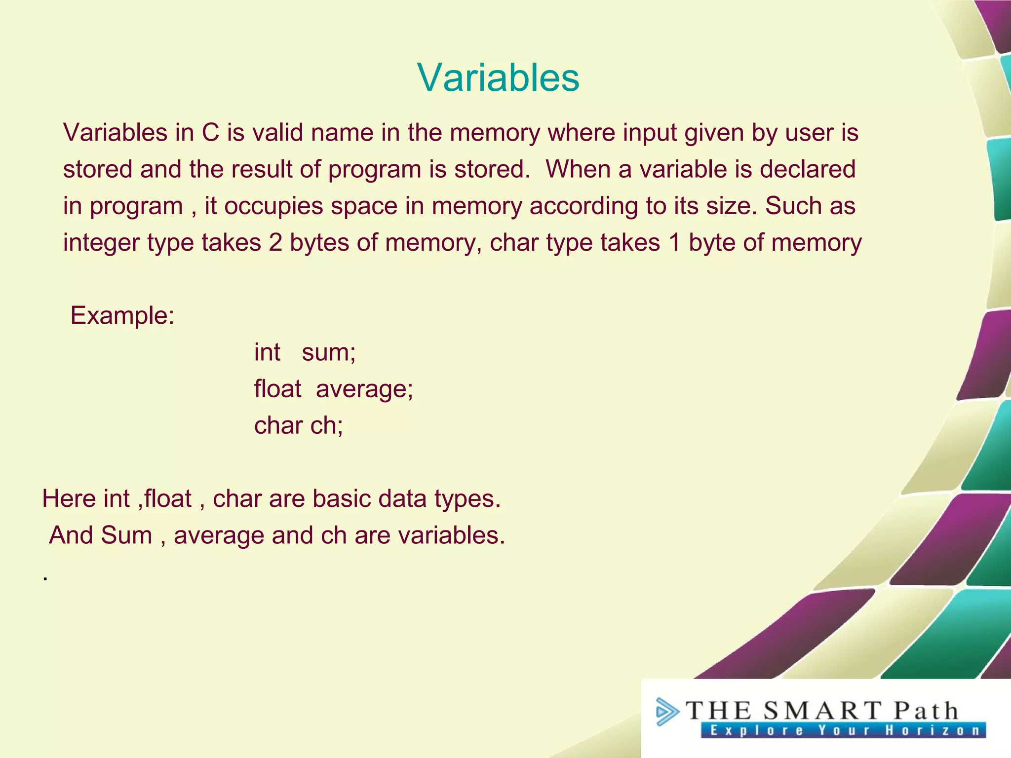 Variables
Variables in C is valid name in the memory where input given by user is
stored and the result of program is stored. When a variable is declared
in program , it occupies space in memory according to its size. Such as
integer type takes 2 bytes of memory, char type takes 1 byte of memory
Example:
int sum;
float average;
char ch;
Here int ,float , char are basic data types.
And Sum , average and ch are variables.
.
 