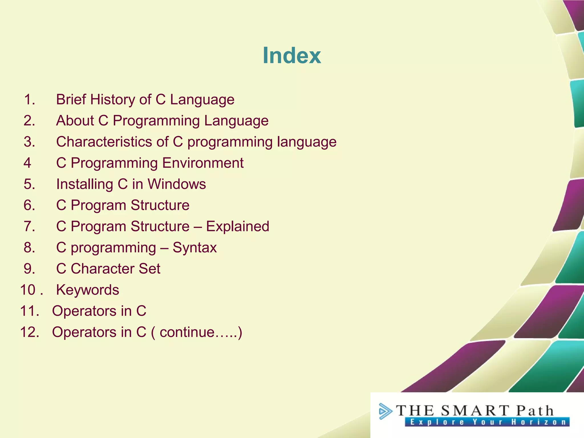 Index
1. Brief History of C Language
2. About C Programming Language
3. Characteristics of C programming language
4 C Programming Environment
5. Installing C in Windows
6. C Program Structure
7. C Program Structure – Explained
8. C programming – Syntax
9. C Character Set
10 . Keywords
11. Operators in C
12. Operators in C ( continue…..)
 