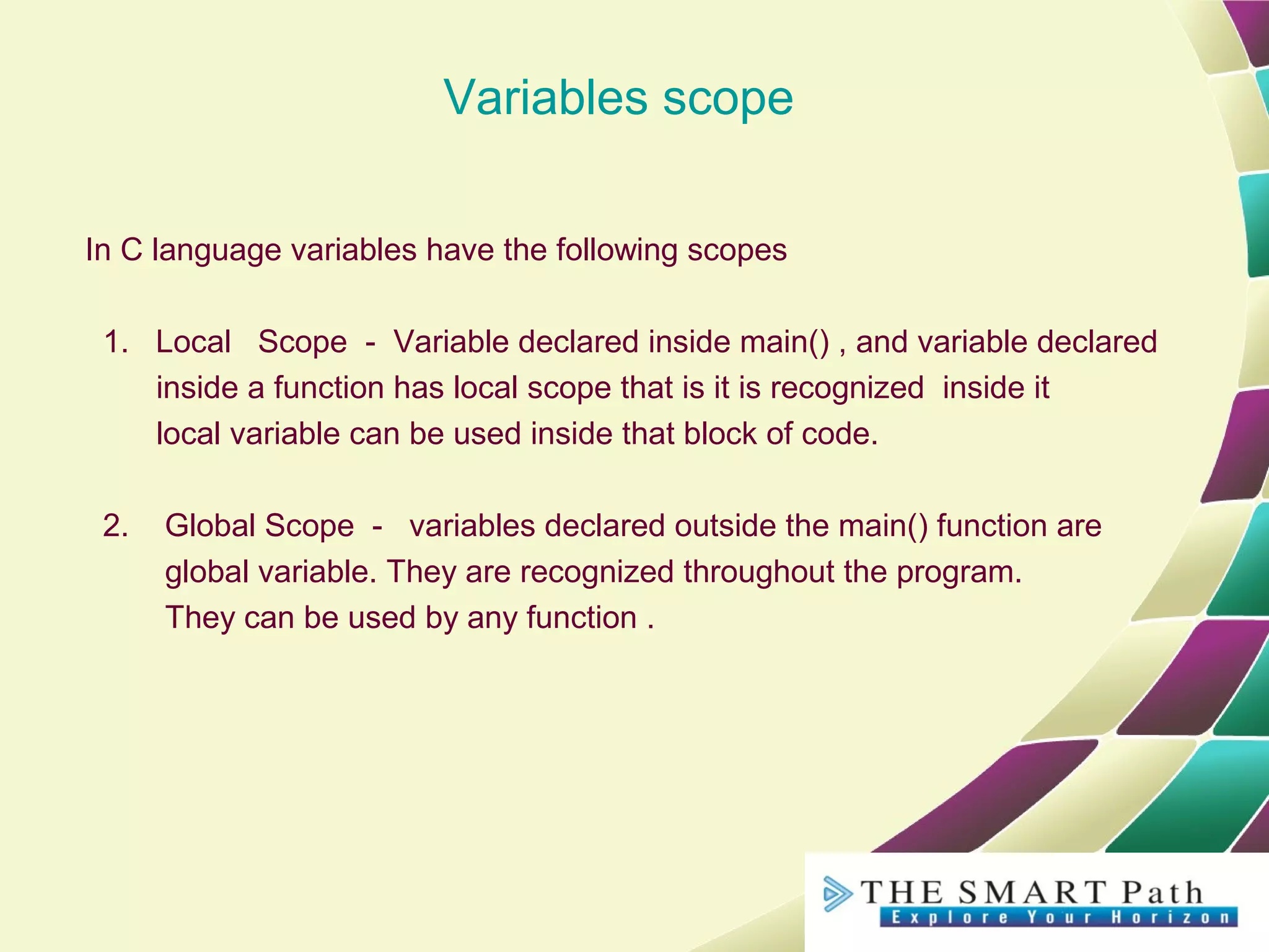 Variables scope
In C language variables have the following scopes
1. Local Scope - Variable declared inside main() , and variable declared
inside a function has local scope that is it is recognized inside it
local variable can be used inside that block of code.
2. Global Scope - variables declared outside the main() function are
global variable. They are recognized throughout the program.
They can be used by any function .
 