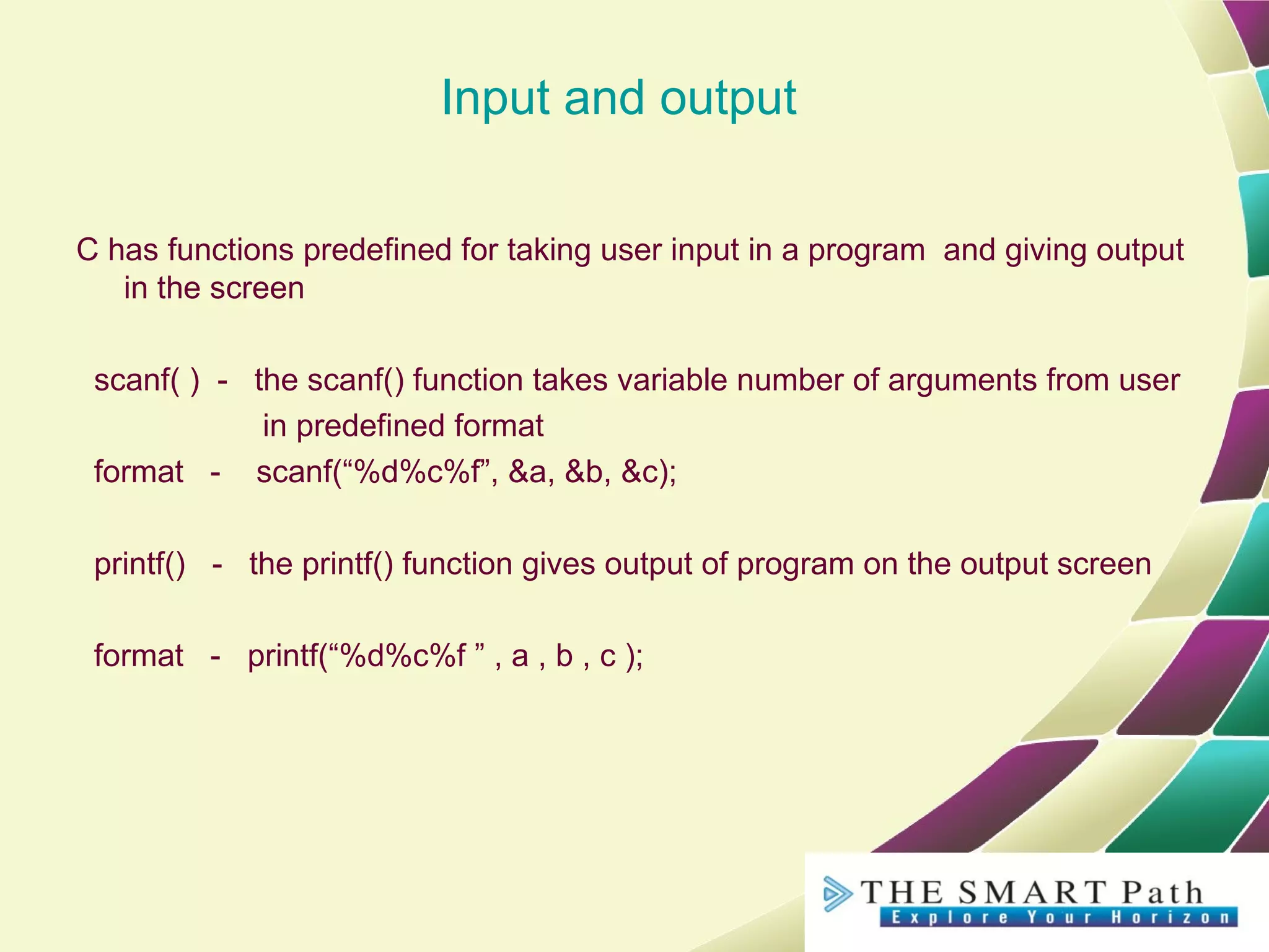 Input and output
C has functions predefined for taking user input in a program and giving output
in the screen
scanf( ) - the scanf() function takes variable number of arguments from user
in predefined format
format - scanf(“%d%c%f”, &a, &b, &c);
printf() - the printf() function gives output of program on the output screen
format - printf(“%d%c%f ” , a , b , c );
 
