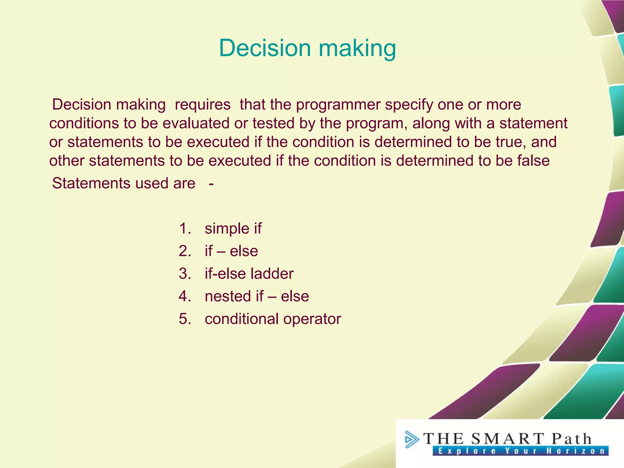 Decision making
Decision making requires that the programmer specify one or more
conditions to be evaluated or tested by the program, along with a statement
or statements to be executed if the condition is determined to be true, and
other statements to be executed if the condition is determined to be false
Statements used are -
1. simple if
2. if – else
3. if-else ladder
4. nested if – else
5. conditional operator
 