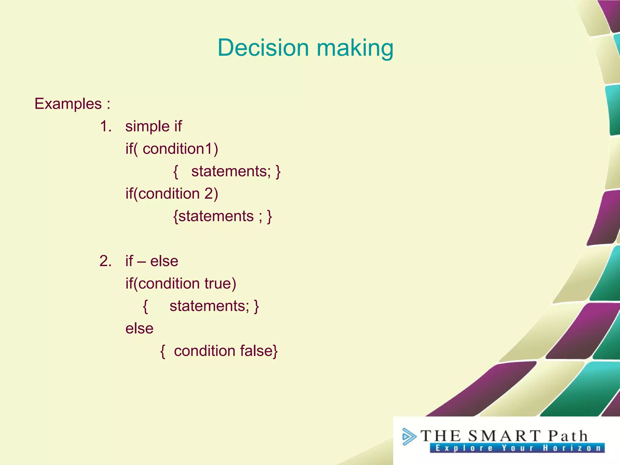 Decision making
Examples :
1. simple if
if( condition1)
{ statements; }
if(condition 2)
{statements ; }
2. if – else
if(condition true)
{ statements; }
else
{ condition false}
 