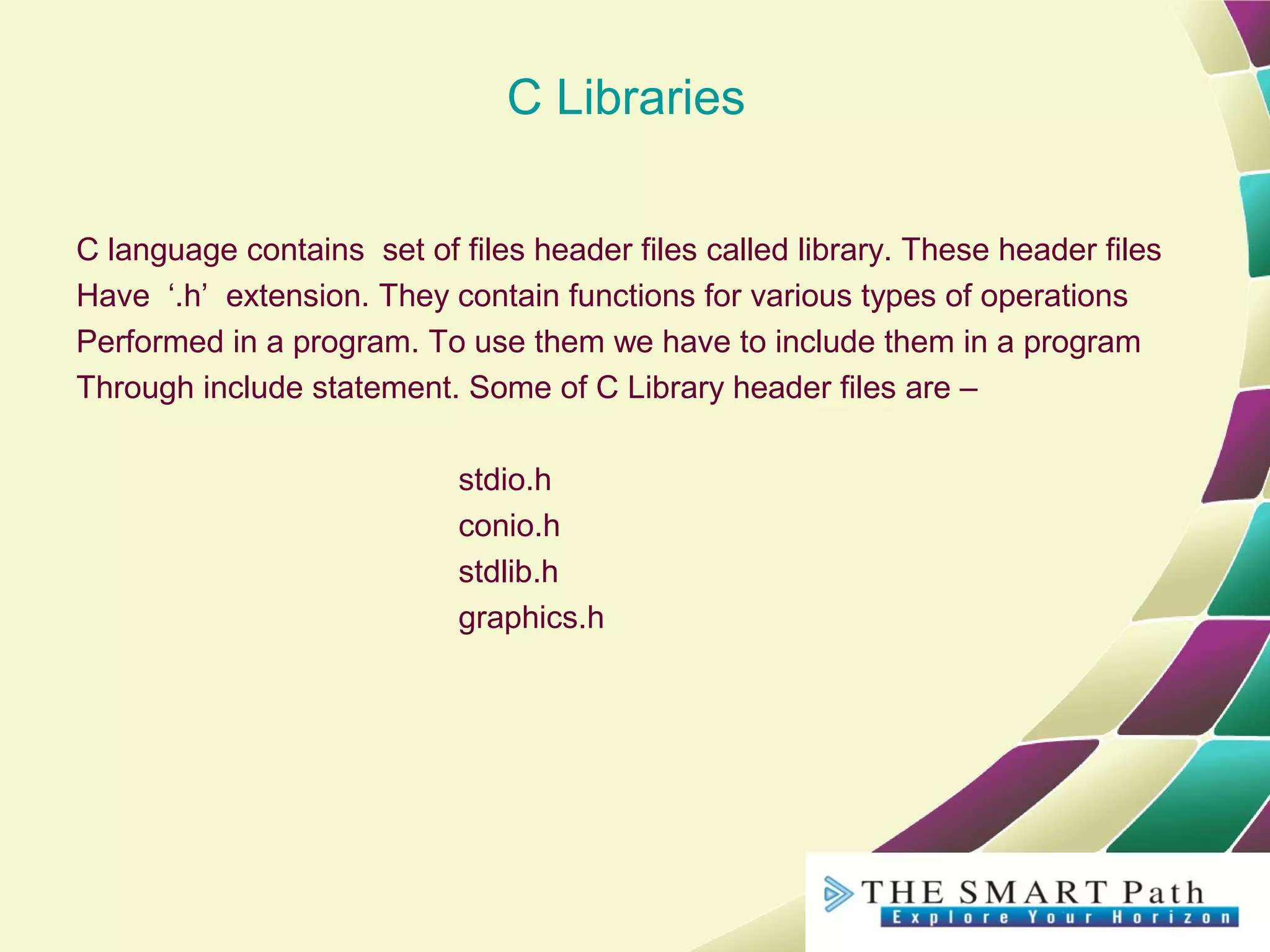 C Libraries
C language contains set of files header files called library. These header files
Have ‘.h’ extension. They contain functions for various types of operations
Performed in a program. To use them we have to include them in a program
Through include statement. Some of C Library header files are –
stdio.h
conio.h
stdlib.h
graphics.h
 