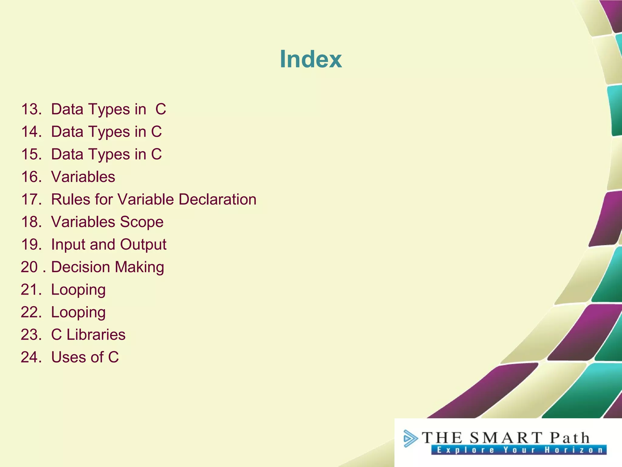 Index
13. Data Types in C
14. Data Types in C
15. Data Types in C
16. Variables
17. Rules for Variable Declaration
18. Variables Scope
19. Input and Output
20 . Decision Making
21. Looping
22. Looping
23. C Libraries
24. Uses of C
 
