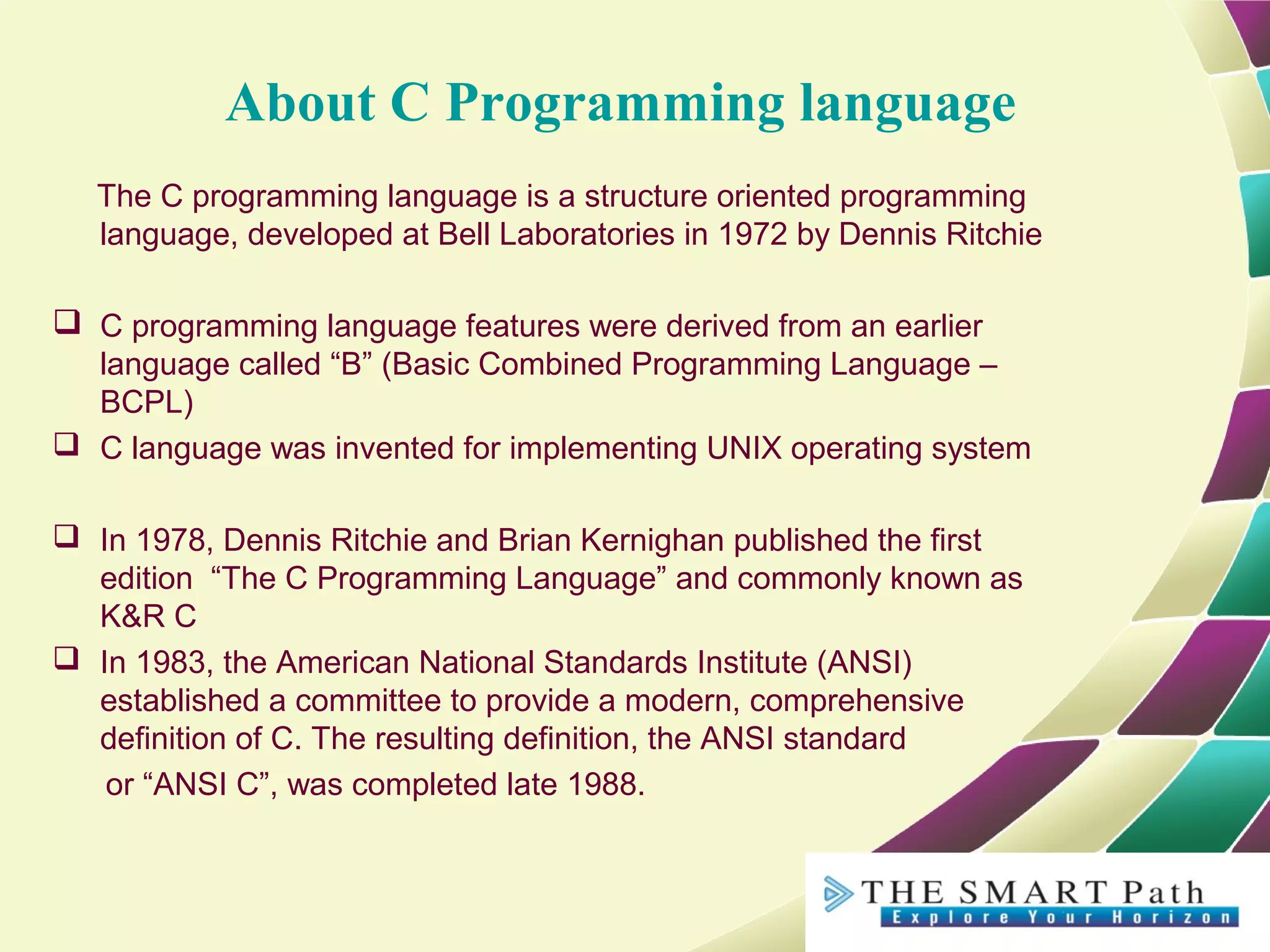 About C Programming language
The C programming language is a structure oriented programming
language, developed at Bell Laboratories in 1972 by Dennis Ritchie
 C programming language features were derived from an earlier
language called “B” (Basic Combined Programming Language –
BCPL)
 C language was invented for implementing UNIX operating system
 In 1978, Dennis Ritchie and Brian Kernighan published the first
edition “The C Programming Language” and commonly known as
K&R C
 In 1983, the American National Standards Institute (ANSI)
established a committee to provide a modern, comprehensive
definition of C. The resulting definition, the ANSI standard
or “ANSI C”, was completed late 1988.
 