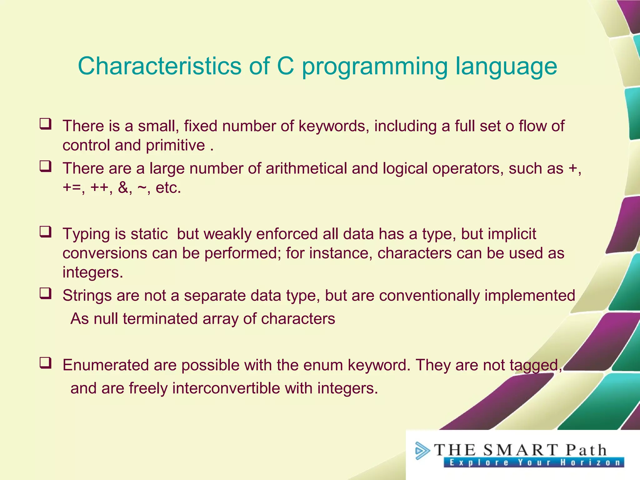 Characteristics of C programming language
 There is a small, fixed number of keywords, including a full set o flow of
control and primitive .
 There are a large number of arithmetical and logical operators, such as +,
+=, ++, &, ~, etc.
 Typing is static but weakly enforced all data has a type, but implicit
conversions can be performed; for instance, characters can be used as
integers.
 Strings are not a separate data type, but are conventionally implemented
As null terminated array of characters
 Enumerated are possible with the enum keyword. They are not tagged,
and are freely interconvertible with integers.
 