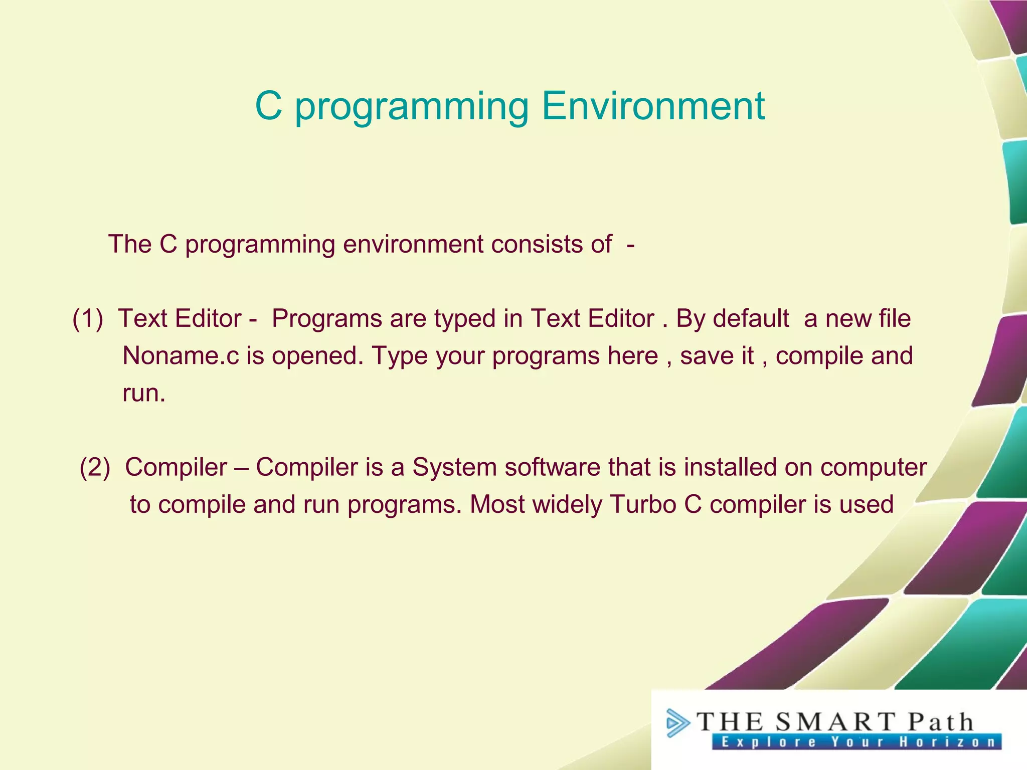 C programming Environment
The C programming environment consists of -
(1) Text Editor - Programs are typed in Text Editor . By default a new file
Noname.c is opened. Type your programs here , save it , compile and
run.
(2) Compiler – Compiler is a System software that is installed on computer
to compile and run programs. Most widely Turbo C compiler is used
 