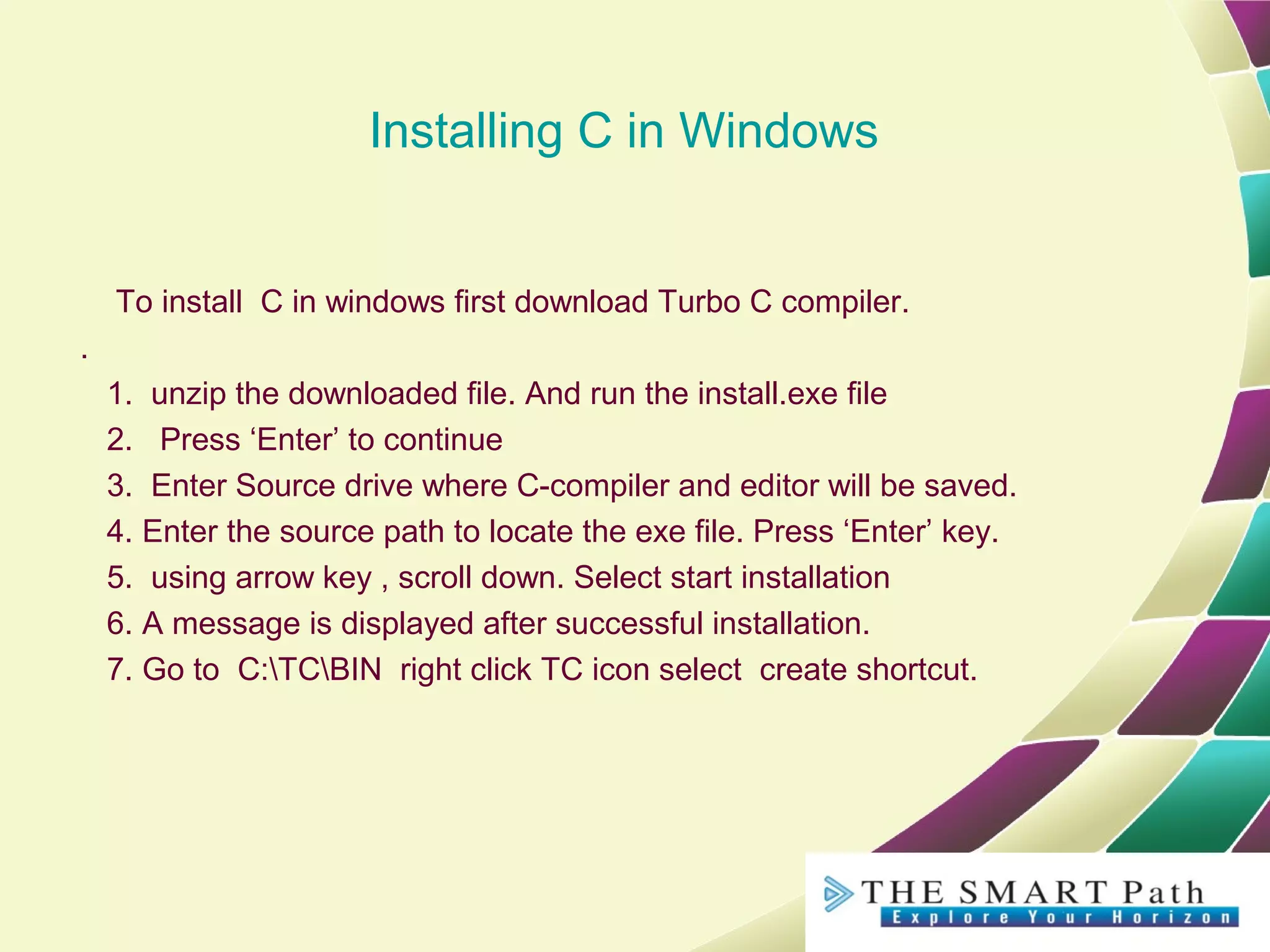 Installing C in Windows
To install C in windows first download Turbo C compiler.
.
1. unzip the downloaded file. And run the install.exe file
2. Press ‘Enter’ to continue
3. Enter Source drive where C-compiler and editor will be saved.
4. Enter the source path to locate the exe file. Press ‘Enter’ key.
5. using arrow key , scroll down. Select start installation
6. A message is displayed after successful installation.
7. Go to C:TCBIN right click TC icon select create shortcut.
 