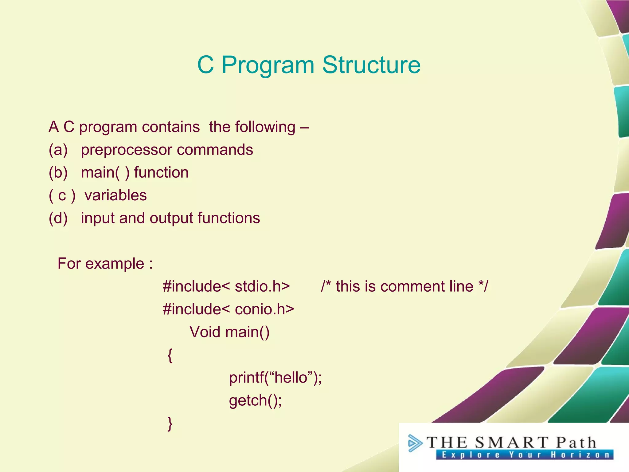 C Program Structure
A C program contains the following –
(a) preprocessor commands
(b) main( ) function
( c ) variables
(d) input and output functions
For example :
#include< stdio.h> /* this is comment line */
#include< conio.h>
Void main()
{
printf(“hello”);
getch();
}
 