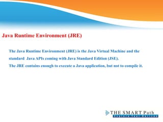 Java Runtime Environment (JRE)
The Java Runtime Environment (JRE) is the Java Virtual Machine and the
standard Java APIs coming with Java Standard Edition (JSE).
The JRE contains enough to execute a Java application, but not to compile it.
 