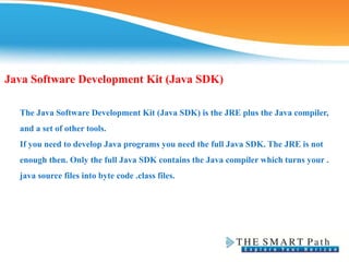 Java Software Development Kit (Java SDK)
The Java Software Development Kit (Java SDK) is the JRE plus the Java compiler,
and a set of other tools.
If you need to develop Java programs you need the full Java SDK. The JRE is not
enough then. Only the full Java SDK contains the Java compiler which turns your .
java source files into byte code .class files.
 