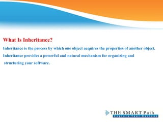 What Is Inheritance?
Inheritance is the process by which one object acquires the properties of another object.
Inheritance provides a powerful and natural mechanism for organizing and
structuring your software.
 