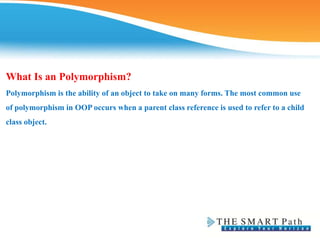 What Is an Polymorphism?
Polymorphism is the ability of an object to take on many forms. The most common use
of polymorphism in OOP occurs when a parent class reference is used to refer to a child
class object.
 