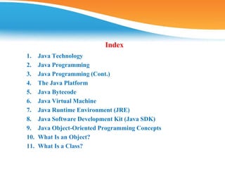Index
1. Java Technology
2. Java Programming
3. Java Programming (Cont.)
4. The Java Platform
5. Java Bytecode
6. Java Virtual Machine
7. Java Runtime Environment (JRE)
8. Java Software Development Kit (Java SDK)
9. Java Object-Oriented Programming Concepts
10. What Is an Object?
11. What Is a Class?
 