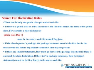 Source File Declaration Rules
There can be only one public class per source code file.
 If there is a public class in a file, the name of the file must match the name of the public
class. For example, a class declared as
public class Dog { }
must be in a source code file named Dog.java.
 If the class is part of a package, the package statement must be the first line in the
source code file, before any import statements that may be present.
 If there are import statements, they must go between the package statement (if there is
one) and the class declaration. If there isn't a package statement, then the import
statement(s) must be the first line(s) in the source code file.
 