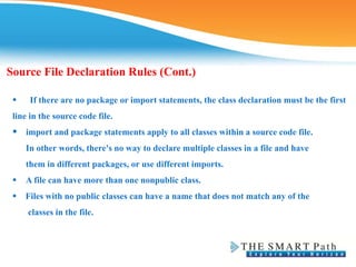 Source File Declaration Rules (Cont.)
 If there are no package or import statements, the class declaration must be the first
line in the source code file.
 import and package statements apply to all classes within a source code file.
In other words, there's no way to declare multiple classes in a file and have
them in different packages, or use different imports.
 A file can have more than one nonpublic class.
 Files with no public classes can have a name that does not match any of the
classes in the file.
 