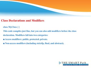 Class Declarations and Modifiers
class MyClass { }
This code compiles just fine, but you can also add modifiers before the class
declaration. Modifiers fall into two categories:
■ Access modifiers: public, protected, private.
■ Non-access modifiers (including strictfp, final, and abstract).
 