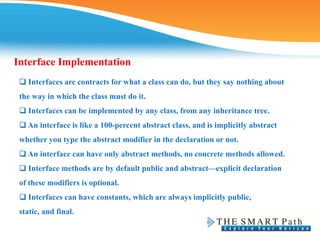 Interface Implementation
❑ Interfaces are contracts for what a class can do, but they say nothing about
the way in which the class must do it.
❑ Interfaces can be implemented by any class, from any inheritance tree.
❑ An interface is like a 100-percent abstract class, and is implicitly abstract
whether you type the abstract modifier in the declaration or not.
❑ An interface can have only abstract methods, no concrete methods allowed.
❑ Interface methods are by default public and abstract—explicit declaration
of these modifiers is optional.
❑ Interfaces can have constants, which are always implicitly public,
static, and final.
 