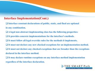 Interface Implementation(Cont.)
❑ Interface constant declarations of public, static, and final are optional
in any combination.
❑ A legal non abstract implementing class has the following properties:
❑ It provides concrete implementations for the interface's methods.
❑ It must follow all legal override rules for the methods it implements.
❑ It must not declare any new checked exceptions for an implementation method.
❑ It must not declare any checked exceptions that are broader than the exceptions
declared in the interface method.
❑ It may declare runtime exceptions on any interface method implementation
regardless of the interface declaration.
 