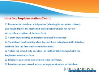 ❑ It must maintain the exact signature (allowing for covariant returns)
and return type of the methods it implements (but does not have to
declare the exceptions of the interface).
❑ A class implementing an interface can itself be abstract.
❑ An abstract implementing class does not have to implement the interface
methods (but the first concrete subclass must).
❑ A class can extend only one class (no multiple inheritance), but it can
implement many interfaces.
❑ Interfaces can extend one or more other interfaces.
❑ Interfaces cannot extend a class, or implement a class or interface.
Interface Implementation(Cont.)
 