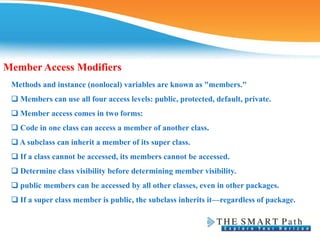Member Access Modifiers
Methods and instance (nonlocal) variables are known as "members."
❑ Members can use all four access levels: public, protected, default, private.
❑ Member access comes in two forms:
❑ Code in one class can access a member of another class.
❑ A subclass can inherit a member of its super class.
❑ If a class cannot be accessed, its members cannot be accessed.
❑ Determine class visibility before determining member visibility.
❑ public members can be accessed by all other classes, even in other packages.
❑ If a super class member is public, the subclass inherits it—regardless of package.
 