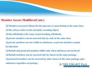 Member Access Modifiers(Cont.)
❑ Members accessed without the dot operator (.) must belong to the same class.
❑ this. always refers to the currently executing object.
❑ this.aMethod() is the same as just invoking aMethod().
❑ private members can be accessed only by code in the same class.
❑ private members are not visible to subclasses, so private members cannot
be inherited.
❑ Default and protected members differ only when subclasses are involved:
❑ Default members can be accessed only by classes in the same package.
❑ protected members can be accessed by other classes in the same package, plus
subclasses regardless of package.
 