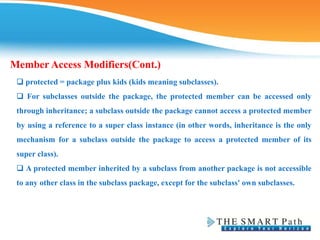❑ protected = package plus kids (kids meaning subclasses).
❑ For subclasses outside the package, the protected member can be accessed only
through inheritance; a subclass outside the package cannot access a protected member
by using a reference to a super class instance (in other words, inheritance is the only
mechanism for a subclass outside the package to access a protected member of its
super class).
❑ A protected member inherited by a subclass from another package is not accessible
to any other class in the subclass package, except for the subclass' own subclasses.
Member Access Modifiers(Cont.)
 