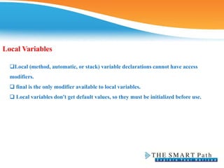 Local Variables
Local (method, automatic, or stack) variable declarations cannot have access
modifiers.
❑ final is the only modifier available to local variables.
❑ Local variables don't get default values, so they must be initialized before use.
 