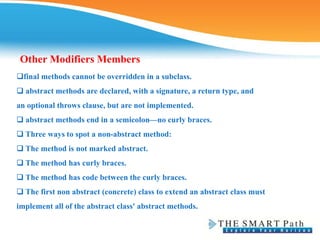 Other Modifiers Members
final methods cannot be overridden in a subclass.
❑ abstract methods are declared, with a signature, a return type, and
an optional throws clause, but are not implemented.
❑ abstract methods end in a semicolon—no curly braces.
❑ Three ways to spot a non-abstract method:
❑ The method is not marked abstract.
❑ The method has curly braces.
❑ The method has code between the curly braces.
❑ The first non abstract (concrete) class to extend an abstract class must
implement all of the abstract class' abstract methods.
 