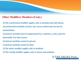 ❑ The synchronized modifier applies only to methods and code blocks.
❑ synchronized methods can have any access control and can also be
marked final.
❑ abstract methods must be implemented by a subclass, so they must be
inheritable. For that reason:
❑ abstract methods cannot be private.
❑ abstract methods cannot be final.
❑ The native modifier applies only to methods.
❑ The strictfp modifier applies only to classes and methods.
Other Modifiers Members (Cont.)
 