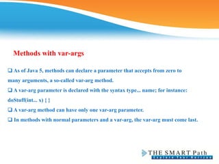 Methods with var-args
❑ As of Java 5, methods can declare a parameter that accepts from zero to
many arguments, a so-called var-arg method.
❑ A var-arg parameter is declared with the syntax type... name; for instance:
doStuff(int... x) { }
❑ A var-arg method can have only one var-arg parameter.
❑ In methods with normal parameters and a var-arg, the var-arg must come last.
 
