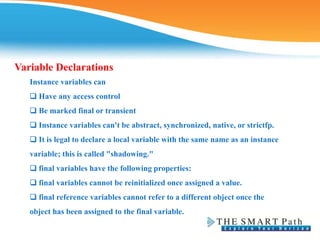 Variable Declarations
Instance variables can
❑ Have any access control
❑ Be marked final or transient
❑ Instance variables can't be abstract, synchronized, native, or strictfp.
❑ It is legal to declare a local variable with the same name as an instance
variable; this is called "shadowing."
❑ final variables have the following properties:
❑ final variables cannot be reinitialized once assigned a value.
❑ final reference variables cannot refer to a different object once the
object has been assigned to the final variable.
 