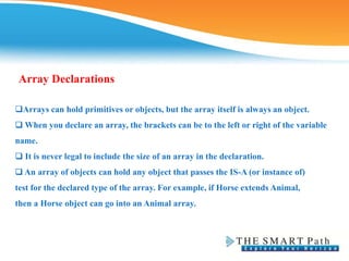 Array Declarations
Arrays can hold primitives or objects, but the array itself is always an object.
❑ When you declare an array, the brackets can be to the left or right of the variable
name.
❑ It is never legal to include the size of an array in the declaration.
❑ An array of objects can hold any object that passes the IS-A (or instance of)
test for the declared type of the array. For example, if Horse extends Animal,
then a Horse object can go into an Animal array.
 