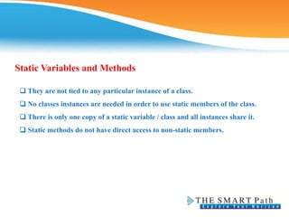 Static Variables and Methods
 They are not tied to any particular instance of a class.
❑ No classes instances are needed in order to use static members of the class.
❑ There is only one copy of a static variable / class and all instances share it.
❑ Static methods do not have direct access to non-static members.
 