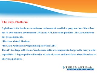 The Java Platform
A platform is the hardware or software environment in which a program runs. Since Java
has its own runtime environment (JRE) and API, it is called platform .The Java platform
has two components:
•The Java Virtual Machine
•The Java Application Programming Interface (API)
The API is a large collection of ready-made software components that provide many useful
capabilities. It is grouped into libraries of related classes and interfaces; these libraries are
known as packages.
 