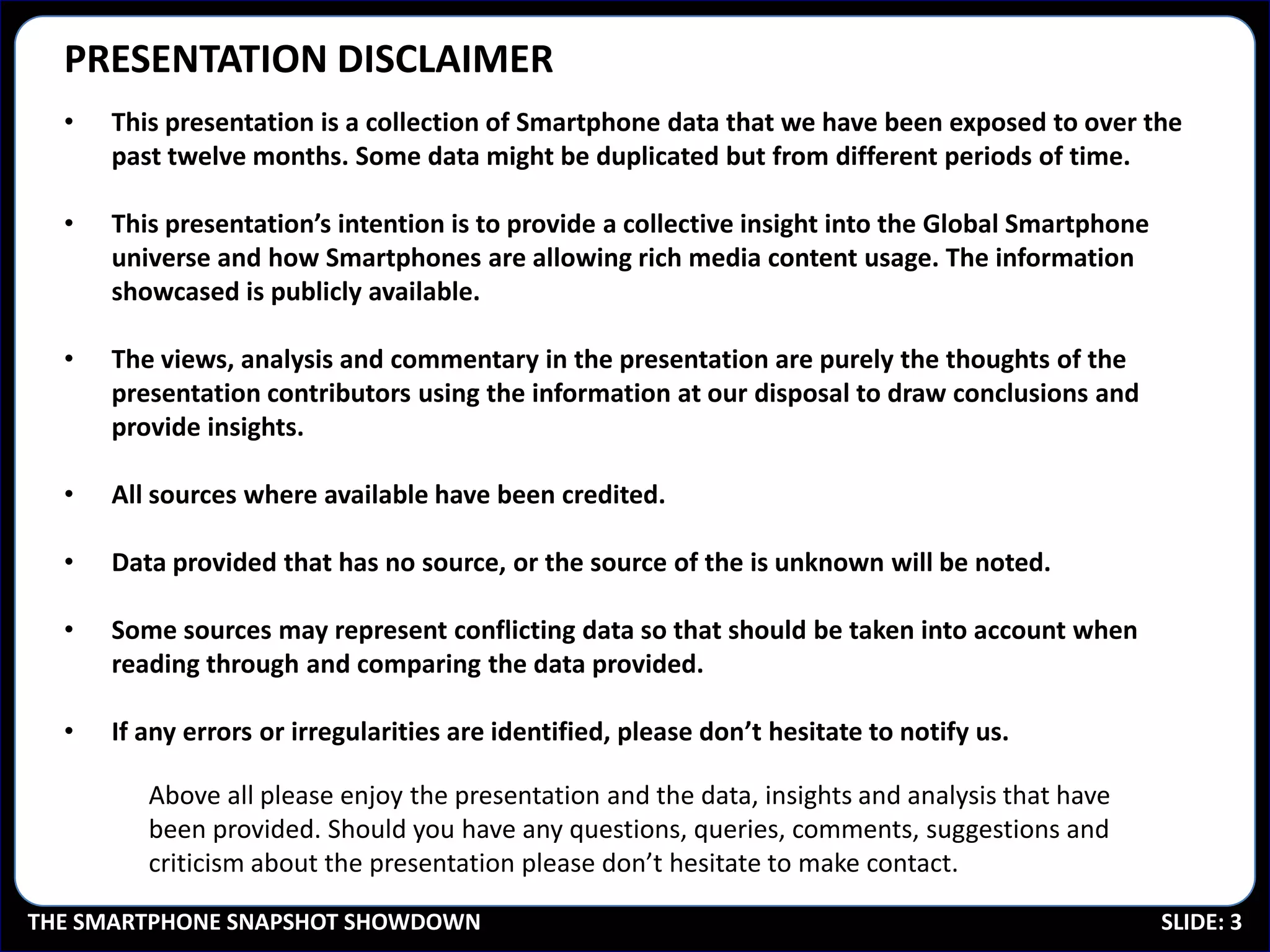 PRESENTATION DISCLAIMER
  •   This presentation is a collection of Smartphone data that we have been exposed to over the
      past twelve months. Some data might be duplicated but from different periods of time.

  •   This presentation’s intention is to provide a collective insight into the Global Smartphone
      universe and how Smartphones are allowing rich media content usage. The information
      showcased is publicly available.

  •   The views, analysis and commentary in the presentation are purely the thoughts of the
      presentation contributors using the information at our disposal to draw conclusions and
      provide insights.

  •   All sources where available have been credited.

  •   Data provided that has no source, or the source of the is unknown will be noted.

  •   Some sources may represent conflicting data so that should be taken into account when
      reading through and comparing the data provided.

  •   If any errors or irregularities are identified, please don’t hesitate to notify us.

         Above all please enjoy the presentation and the data, insights and analysis that have
         been provided. Should you have any questions, queries, comments, suggestions and
         criticism about the presentation please don’t hesitate to make contact.

THE SMARTPHONE SNAPSHOT SHOWDOWN                                                                    SLIDE: 3
 