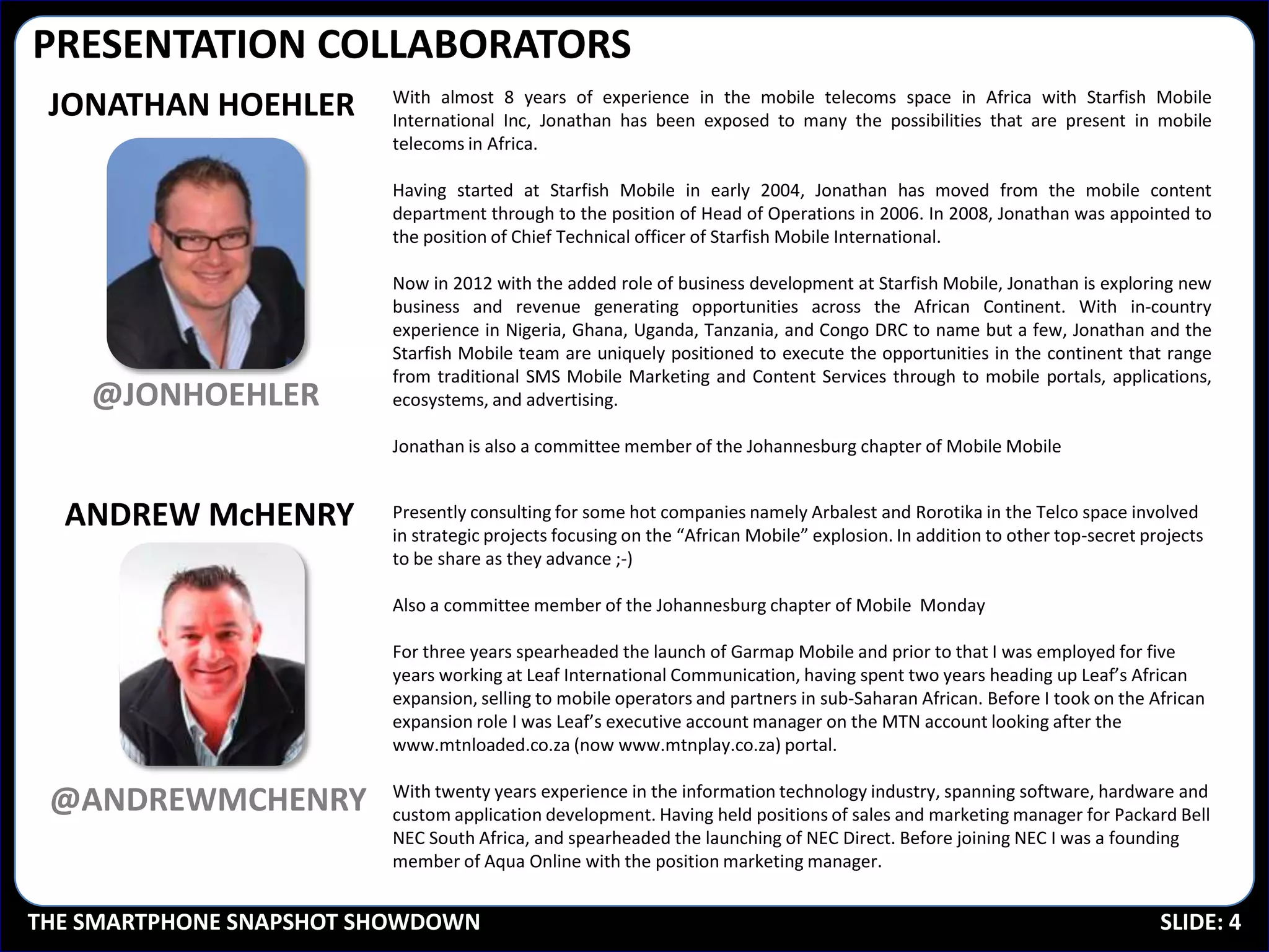 PRESENTATION COLLABORATORS
                         With almost 8 years of experience in the mobile telecoms space in Africa with Starfish Mobile
 JONATHAN HOEHLER        International Inc, Jonathan has been exposed to many the possibilities that are present in mobile
                         telecoms in Africa.

                         Having started at Starfish Mobile in early 2004, Jonathan has moved from the mobile content
                         department through to the position of Head of Operations in 2006. In 2008, Jonathan was appointed to
                         the position of Chief Technical officer of Starfish Mobile International.

                         Now in 2012 with the added role of business development at Starfish Mobile, Jonathan is exploring new
                         business and revenue generating opportunities across the African Continent. With in-country
                         experience in Nigeria, Ghana, Uganda, Tanzania, and Congo DRC to name but a few, Jonathan and the
                         Starfish Mobile team are uniquely positioned to execute the opportunities in the continent that range
                         from traditional SMS Mobile Marketing and Content Services through to mobile portals, applications,
    @JONHOEHLER          ecosystems, and advertising.

                         Jonathan is also a committee member of the Johannesburg chapter of Mobile Mobile


  ANDREW McHENRY         Presently consulting for some hot companies namely Arbalest and Rorotika in the Telco space involved
                         in strategic projects focusing on the “African Mobile” explosion. In addition to other top-secret projects
                         to be share as they advance ;-)

                         Also a committee member of the Johannesburg chapter of Mobile Monday

                         For three years spearheaded the launch of Garmap Mobile and prior to that I was employed for five
                         years working at Leaf International Communication, having spent two years heading up Leaf’s African
                         expansion, selling to mobile operators and partners in sub-Saharan African. Before I took on the African
                         expansion role I was Leaf’s executive account manager on the MTN account looking after the
                         www.mtnloaded.co.za (now www.mtnplay.co.za) portal.

                         With twenty years experience in the information technology industry, spanning software, hardware and
 @ANDREWMCHENRY          custom application development. Having held positions of sales and marketing manager for Packard Bell
                         NEC South Africa, and spearheaded the launching of NEC Direct. Before joining NEC I was a founding
                         member of Aqua Online with the position marketing manager.


THE SMARTPHONE SNAPSHOT SHOWDOWN                                                                                             SLIDE: 4
 
