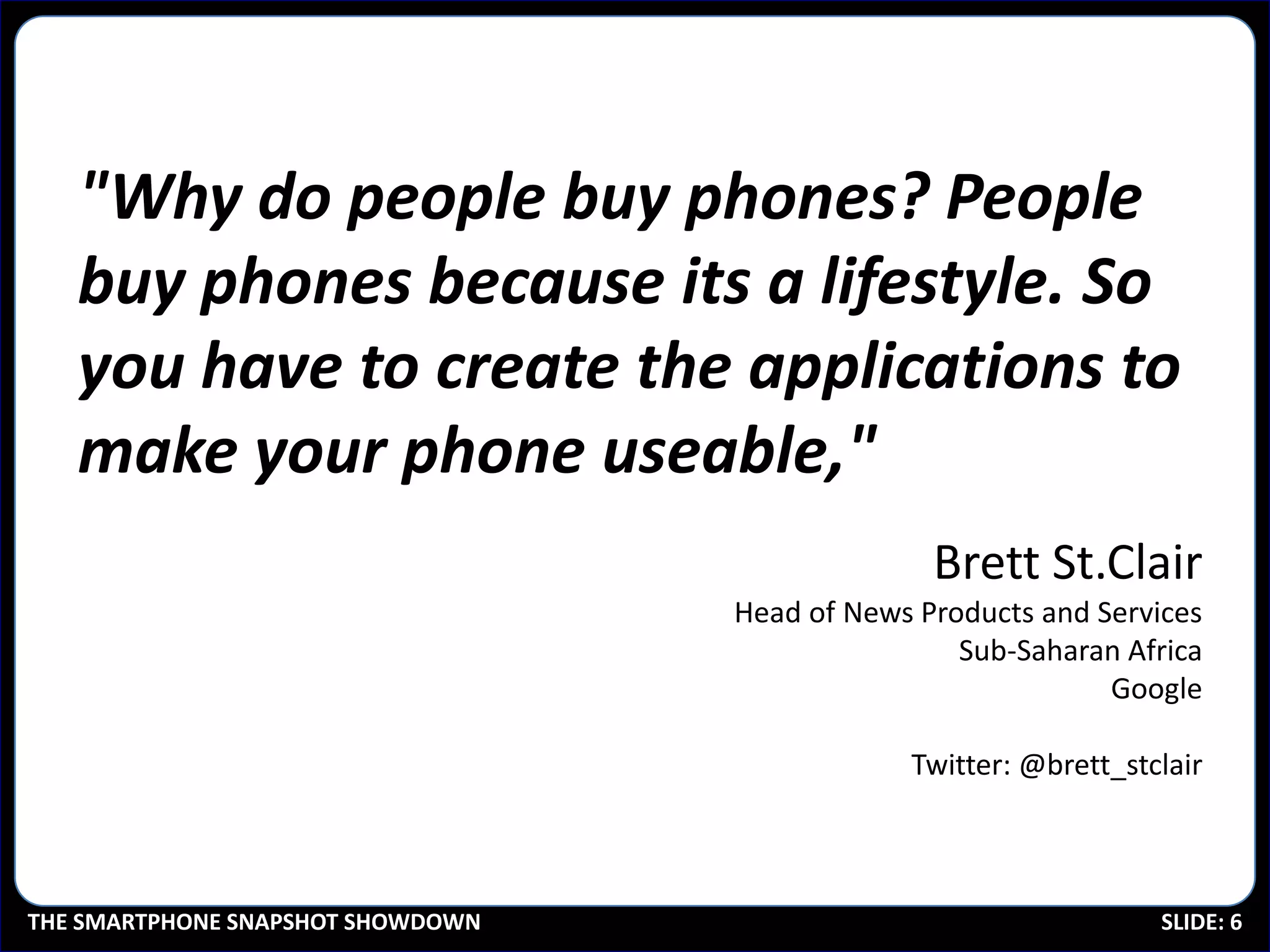 "Why do people buy phones? People
   buy phones because its a lifestyle. So
   you have to create the applications to
   make your phone useable,"
                                                 Brett St.Clair
                                   Head of News Products and Services
                                                   Sub-Saharan Africa
                                                              Google

                                               Twitter: @brett_stclair



THE SMARTPHONE SNAPSHOT SHOWDOWN                                  SLIDE: 6
 